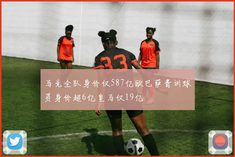 马竞全队身价仅587亿欧巴萨青训球员身价超6亿皇马仅19亿