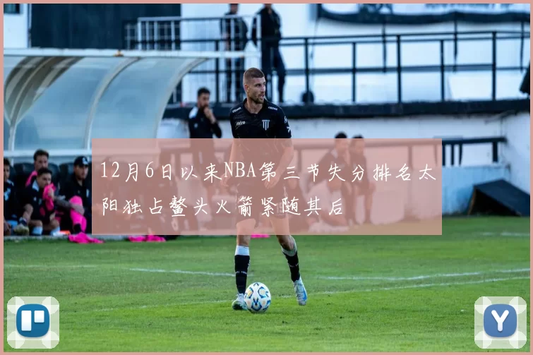 12月6日以来NBA第三节失分排名太阳独占鳌头火箭紧随其后
