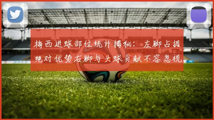 梅西进球部位统计揭秘：左脚占据绝对优势右脚与头球贡献不容忽视