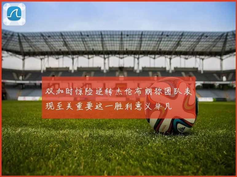 双加时惊险逆转杰伦布朗称团队表现至关重要这一胜利意义非凡
