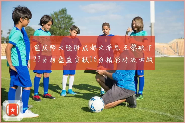 重庆师大险胜成都大学陈王黎砍下23分柯盛益贡献16分精彩对决回顾