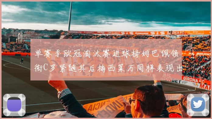 单赛季欧冠淘汰赛进球榜姆巴佩领衔C罗紧随其后梅西莱万同样表现出色