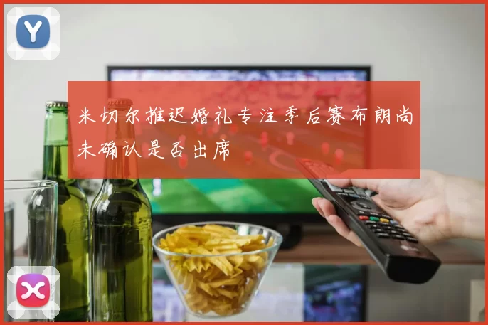 米切尔推迟婚礼专注季后赛布朗尚未确认是否出席