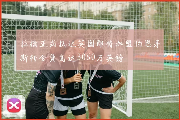 拉扬正式抵达英国即将加盟伯恩茅斯转会费高达3060万英镑