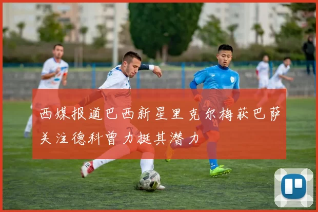 西媒报道巴西新星里克尔梅获巴萨关注德科曾力挺其潜力