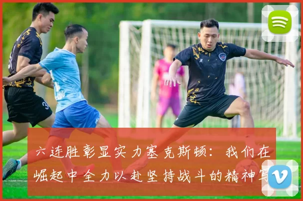 六连胜彰显实力塞克斯顿：我们在崛起中全力以赴坚持战斗的精神写照